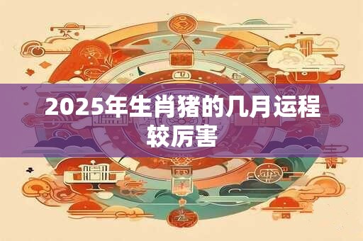 2025年生肖猪的几月运程较厉害
