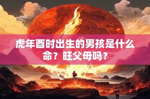 虎年酉时出生的男孩是什么命？旺父母吗？