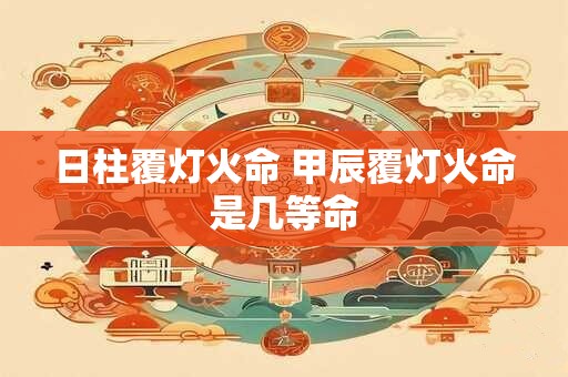日柱覆灯火命 甲辰覆灯火命是几等命