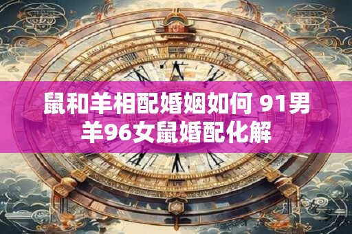 鼠和羊相配婚姻如何 91男羊96女鼠婚配化解
