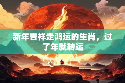 新年吉祥走鸿运的生肖，过了年就转运