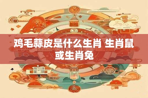 鸡毛蒜皮是什么生肖 生肖鼠或生肖兔