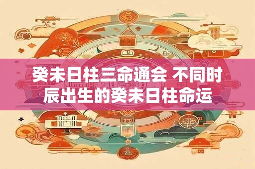 癸未日柱三命通会 不同时辰出生的癸未日柱命运