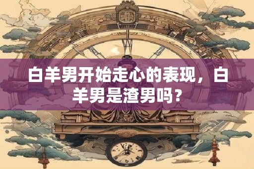 白羊男开始走心的表现，白羊男是渣男吗？