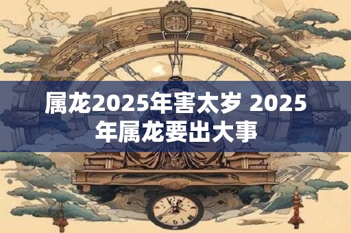 属龙2025年害太岁 2025年属龙要出大事