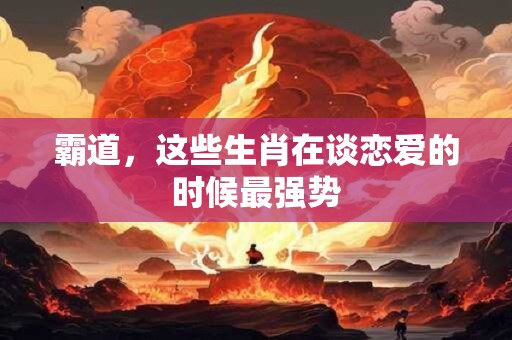 霸道，这些生肖在谈恋爱的时候最强势