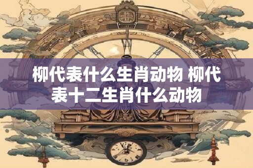 详细阅读:柳代表什么生肖动物 柳代表十二生肖什么动物 柳代表什么生肖动物 柳代表十二生肖什么动物