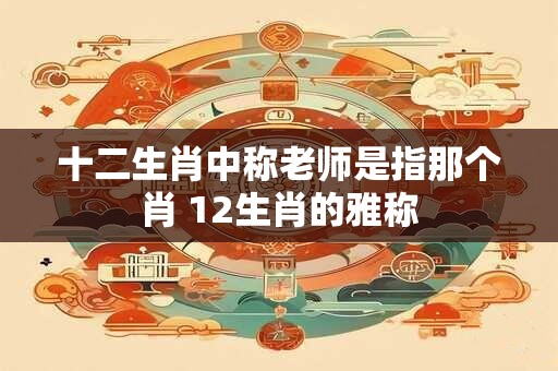 十二生肖中称老师是指那个肖 12生肖的雅称