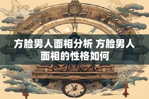方脸男人面相分析 方脸男人面相的性格如何