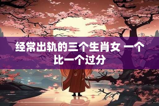 经常出轨的三个生肖女 一个比一个过分