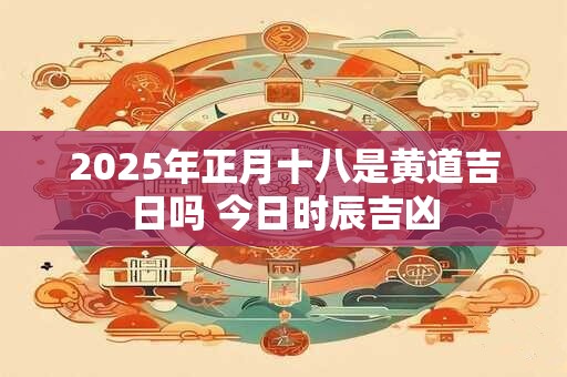 2025年正月十八是黄道吉日吗 今日时辰吉凶