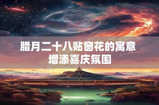 腊月二十八贴窗花的寓意 增添喜庆氛围