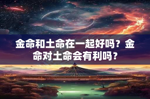 详细阅读:金命和土命在一起好吗?金命对土命会有利吗? 金命和土命在一起好吗?金命对土命会有利吗?