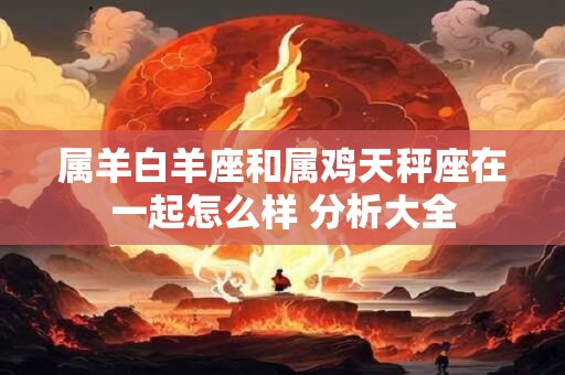 属羊白羊座和属鸡天秤座在一起怎么样 分析大全