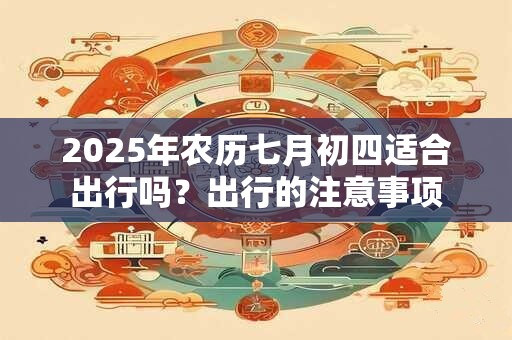 2025年农历七月初四适合出行吗？出行的注意事项