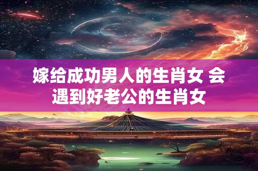 嫁给成功男人的生肖女 会遇到好老公的生肖女