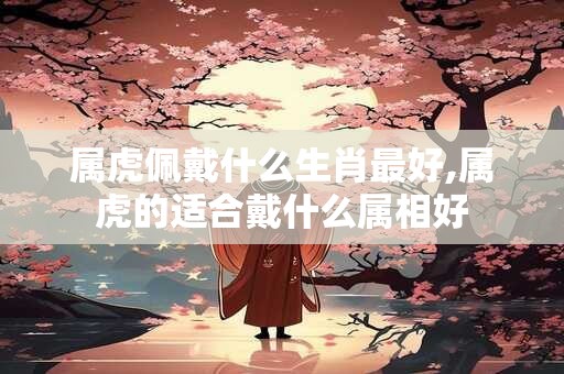 属虎佩戴什么生肖最好,属虎的适合戴什么属相好