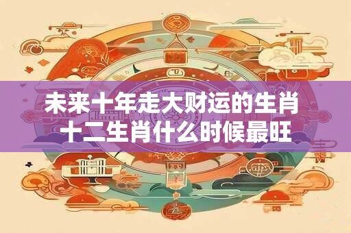 未来十年走大财运的生肖 十二生肖什么时候最旺
