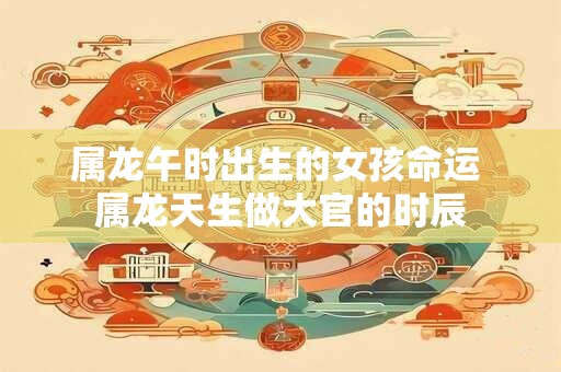 属龙午时出生的女孩命运 属龙天生做大官的时辰