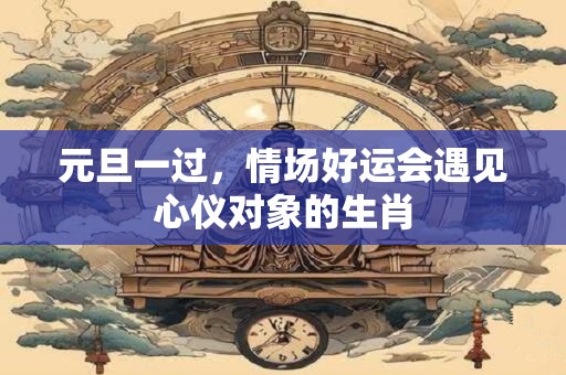元旦一过，情场好运会遇见心仪对象的生肖