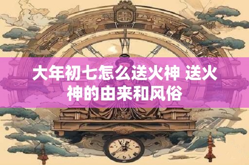 大年初七怎么送火神 送火神的由来和风俗