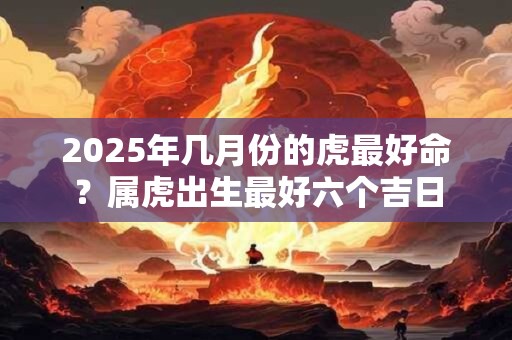 2025年几月份的虎最好命？属虎出生最好六个吉日
