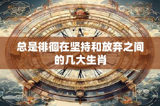 总是徘徊在坚持和放弃之间的几大生肖