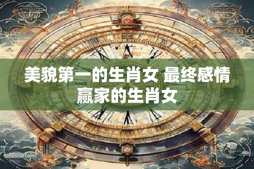美貌第一的生肖女 最终感情赢家的生肖女