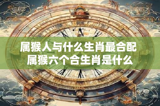 属猴人与什么生肖最合配 属猴六个合生肖是什么