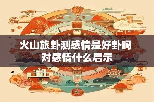 火山旅卦测感情是好卦吗 对感情什么启示