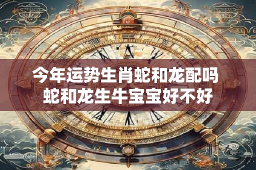 今年运势生肖蛇和龙配吗 蛇和龙生牛宝宝好不好