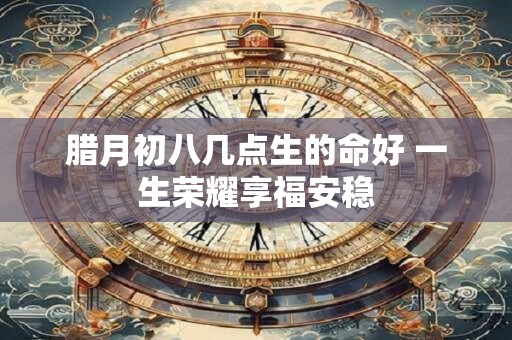 腊月初八几点生的命好 一生荣耀享福安稳