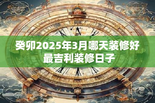 癸卯2025年3月哪天装修好 最吉利装修日子