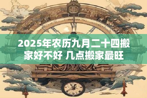 2025年农历九月二十四搬家好不好 几点搬家最旺