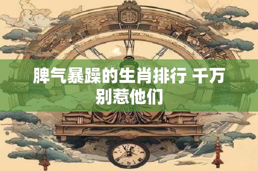 脾气暴躁的生肖排行 千万别惹他们