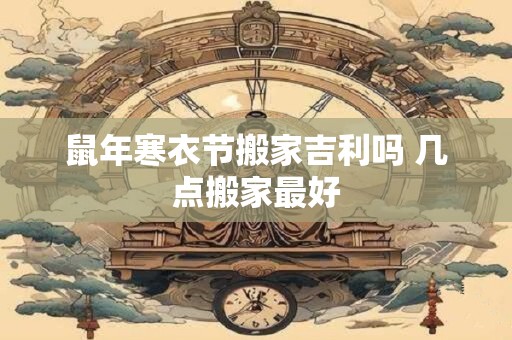 鼠年寒衣节搬家吉利吗 几点搬家最好