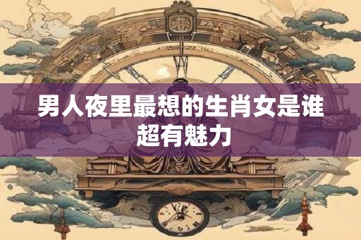 男人夜里最想的生肖女是谁 超有魅力