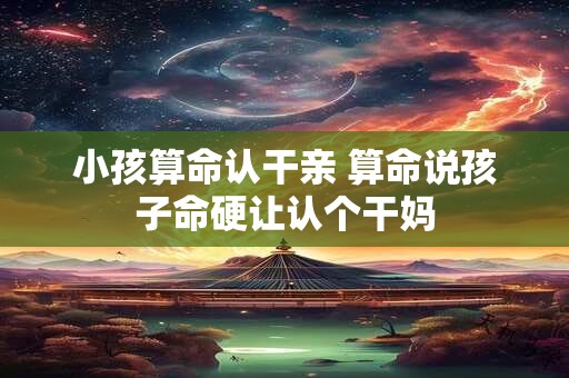 详细阅读:小孩算命认干亲 算命说孩子命硬让认个干妈 小孩算命认干亲 算命说孩子命硬让认个干妈