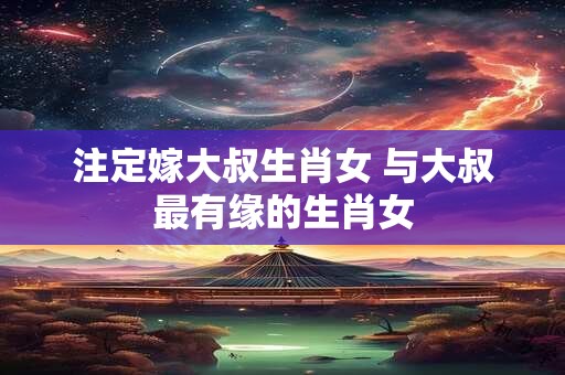 注定嫁大叔生肖女 与大叔最有缘的生肖女