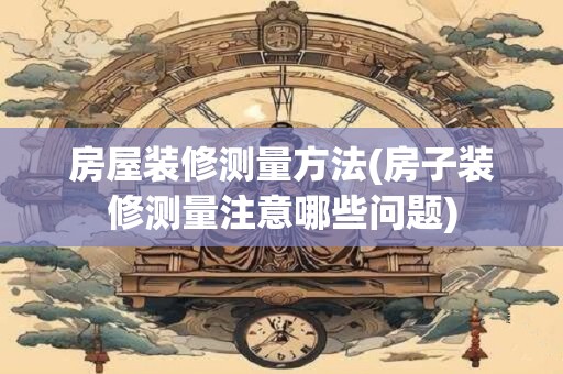 房屋装修测量方法(房子装修测量注意哪些问题)
