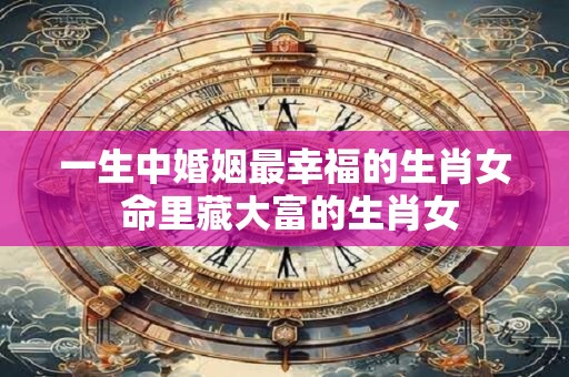 一生中婚姻最幸福的生肖女 命里藏大富的生肖女