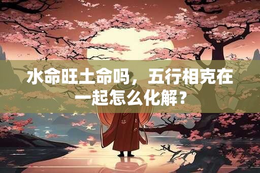 水命旺土命吗，五行相克在一起怎么化解？