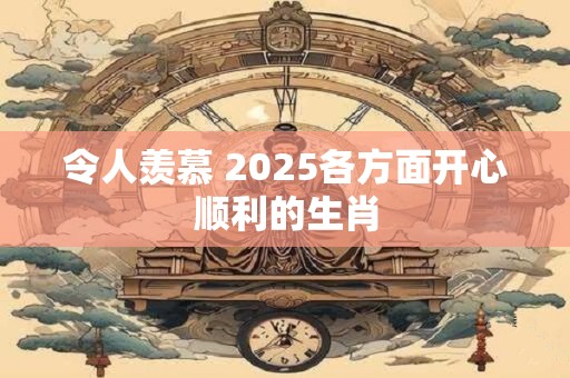 令人羡慕 2025各方面开心顺利的生肖