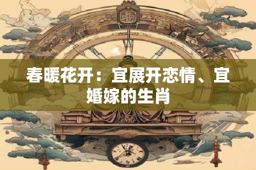 春暖花开：宜展开恋情、宜婚嫁的生肖