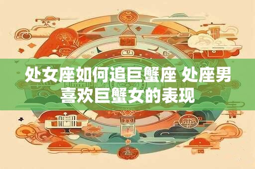 处女座如何追巨蟹座 处座男喜欢巨蟹女的表现