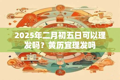 2025年二月初五日可以理发吗？黄历宜理发吗
