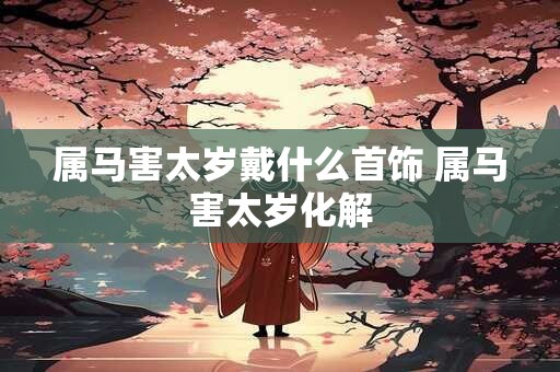 属马害太岁戴什么首饰 属马害太岁化解