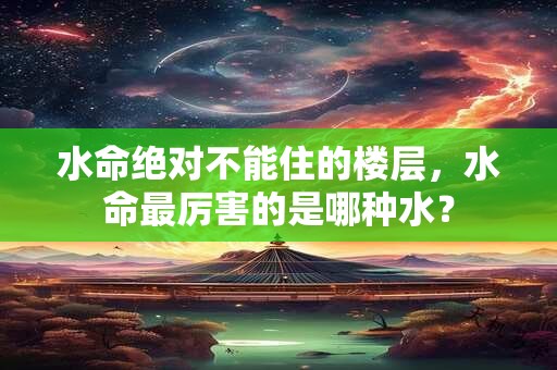 水命绝对不能住的楼层，水命最厉害的是哪种水？