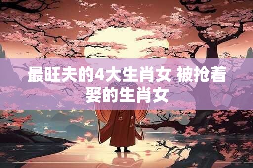 最旺夫的4大生肖女 被抢着娶的生肖女