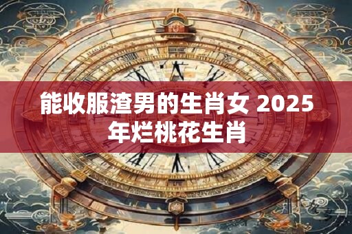 能收服渣男的生肖女 2025年烂桃花生肖